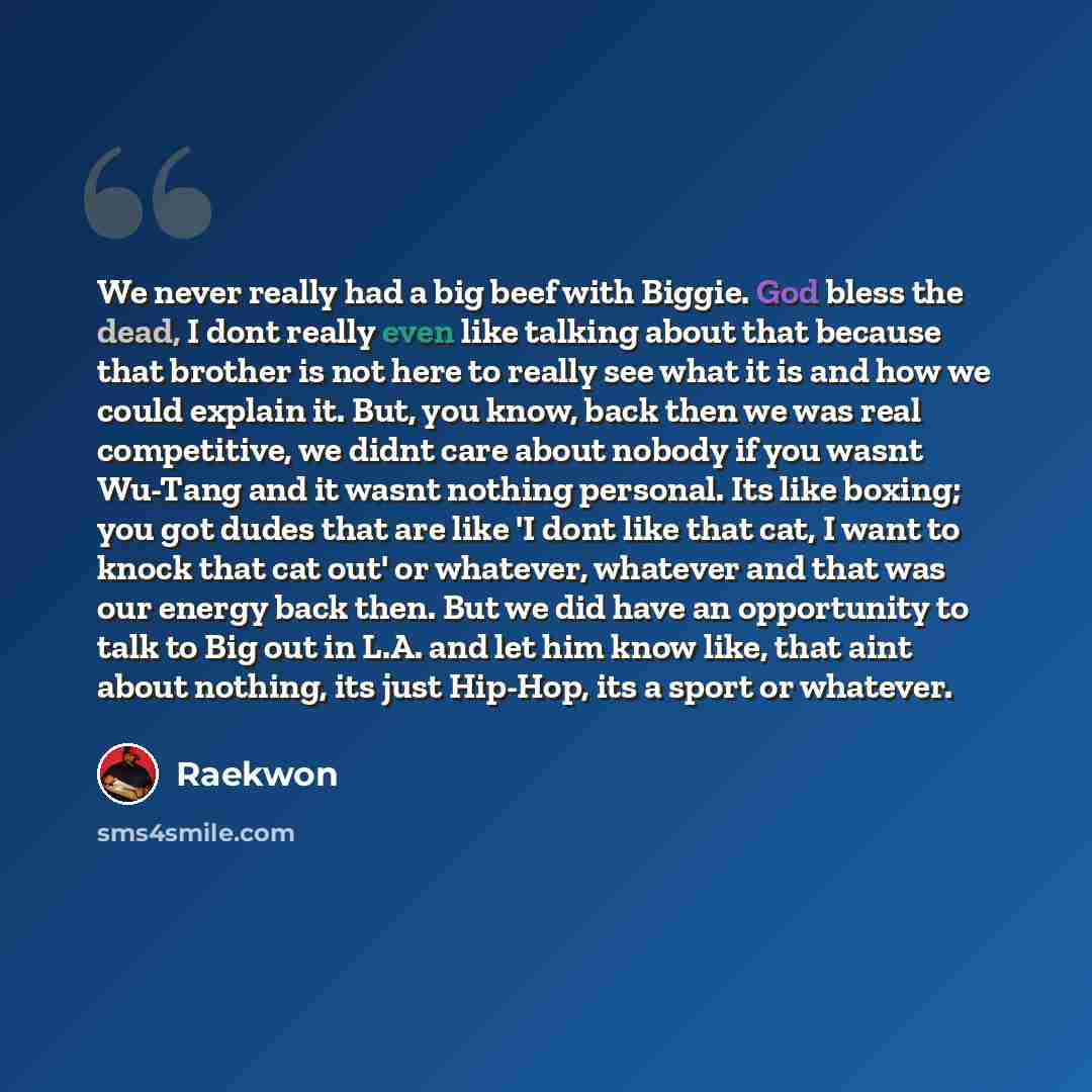“We never really had a big beef with Biggie. God bless the dead, I dont really even like talking about that because that brother is not here to really see what it is and how we could explain it. But, you know, back then we was real competitive, we didnt care about nobody if you wasnt Wu-Tang and it…” quote by Raekwon