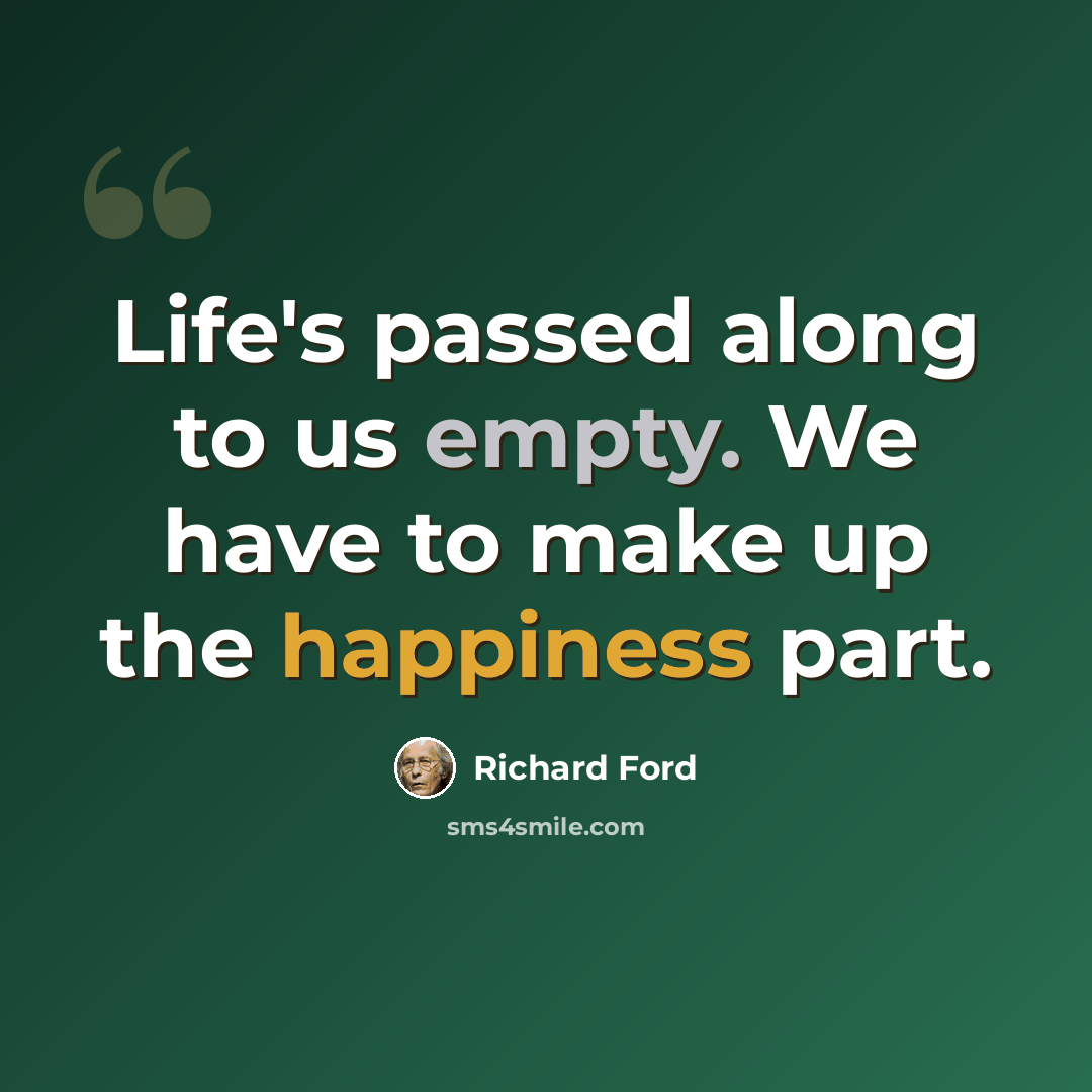“Life's passed along to us empty. We have to make up the happiness part.” quote by Richard Ford