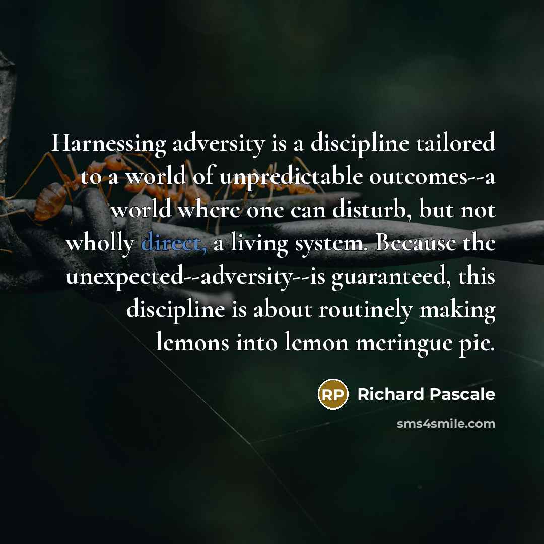 “Harnessing adversity is a discipline tailored to a world of unpredictable outcomes--a world where one can disturb, but not wholly direct, a living system. Because the unexpected--adversity--is guaranteed, this discipline is about routinely making lemons into lemon meringue pie.” quote by Richard Pascale