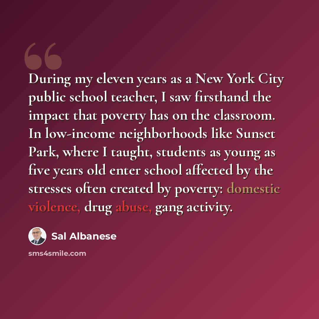“During my eleven years as a New York City public school teacher, I saw firsthand the impact that poverty has on the classroom. In low-income neighborhoods like Sunset Park, where I taught, students as young as five years old enter school affected by the stresses often created by poverty: domestic…” quote by Sal Albanese