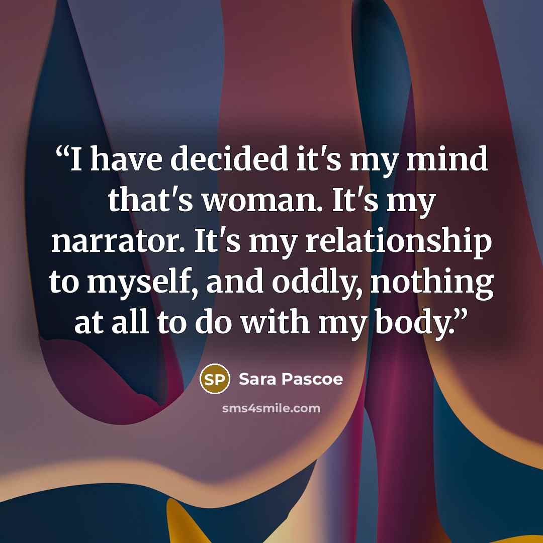 “I have decided it's my mind that's woman. It's my narrator. It's my relationship to myself, and oddly, nothing at all to do with my body.” quote by Sara Pascoe