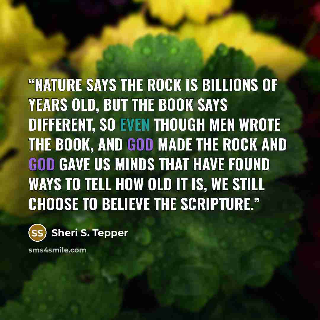 “Nature says the rock is billions of years old, but the book says different, so even though men wrote the book, and God made the rock and God gave us minds that have found ways to tell how old it is, we still choose to believe the Scripture.” quote by Sheri S. Tepper