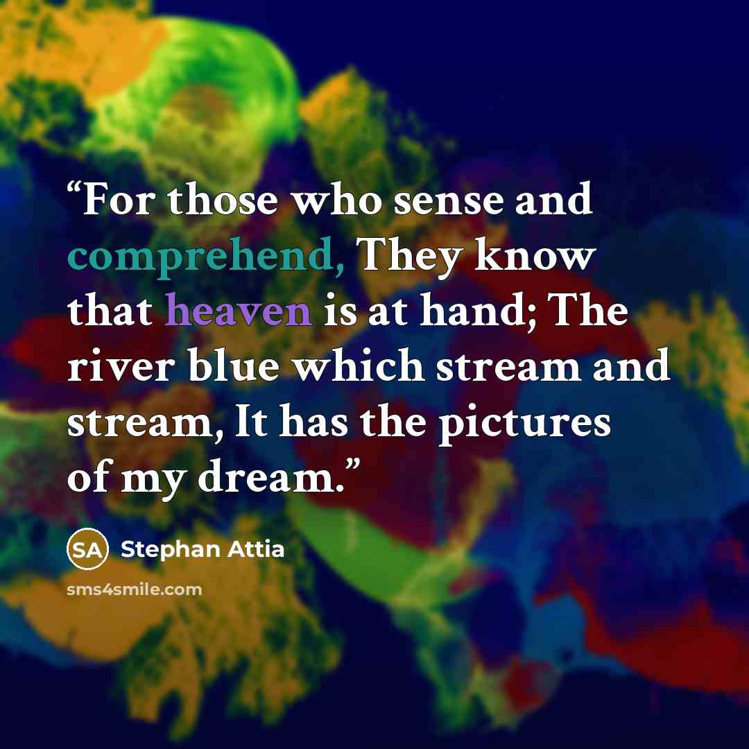 “For those who sense and comprehend, They know that heaven is at hand; The river blue which stream and stream, It has the pictures of my dream.” quote by Stephan Attia