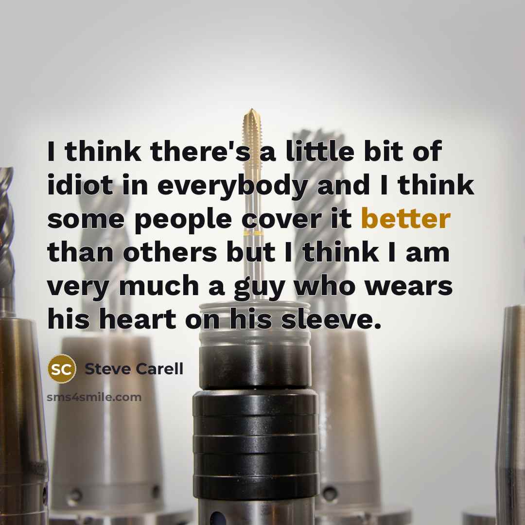 “I think there's a little bit of idiot in everybody and I think some people cover it better than others but I think I am very much a guy who wears his heart on his sleeve.” quote by Steve Carell