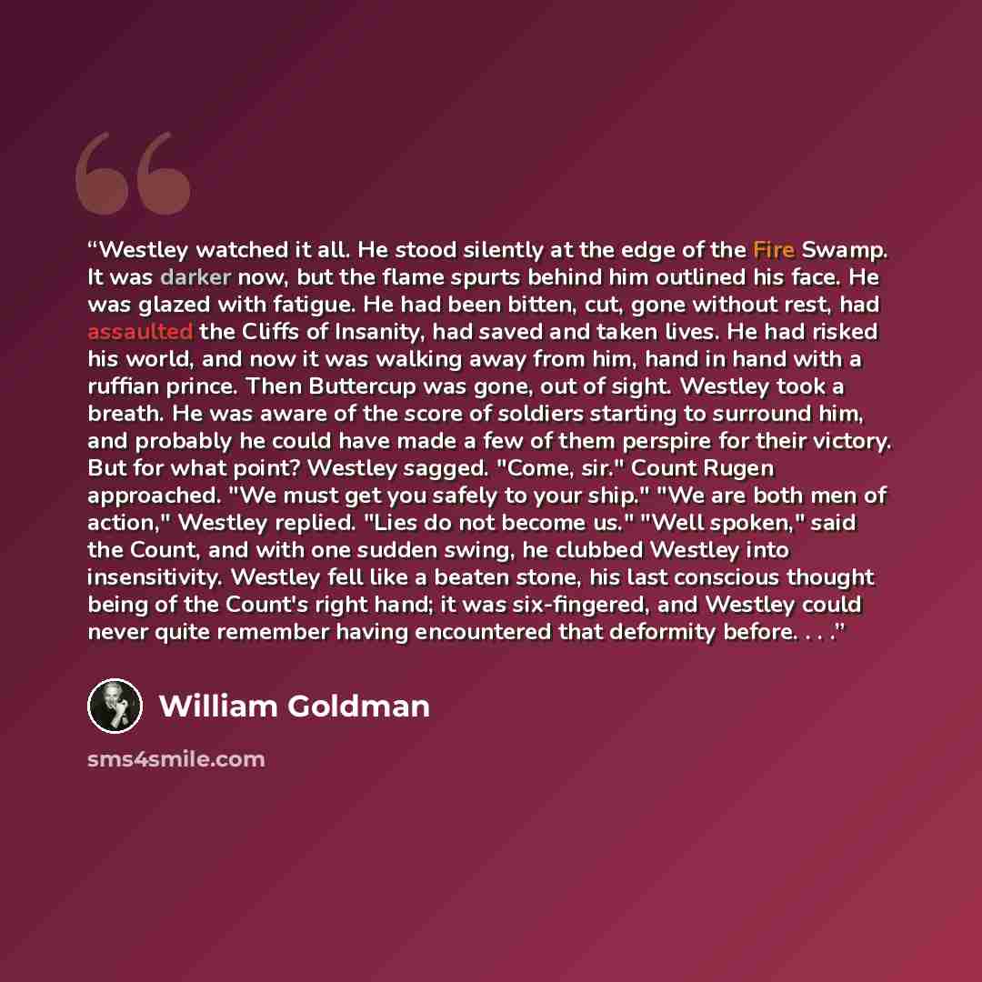 “Westley watched it all. He stood silently at the edge of the Fire Swamp. It was darker now, but the flame spurts behind him outlined his face. He was glazed with fatigue. He had been bitten, cut, gone without rest, had assaulted the Cliffs of Insanity, had saved and taken lives. He had risked his…” quote by William Goldman