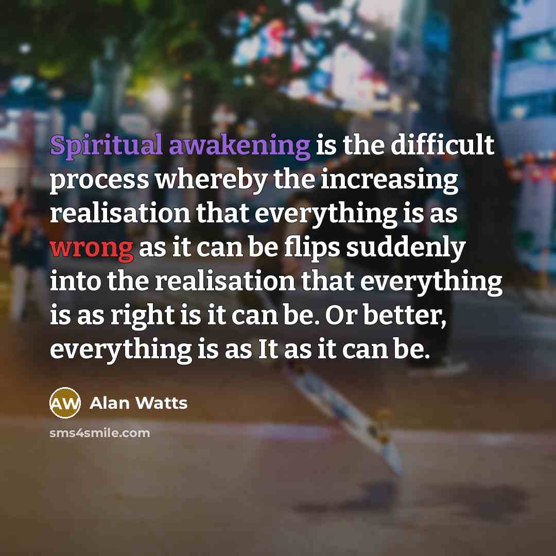 “Spiritual awakening is the difficult process whereby the increasing realisation that everything is as wrong as it can be flips suddenly into the realisation that everything is as right is it can be. Or better, everything is as It as it can be.” quote by Alan Watts