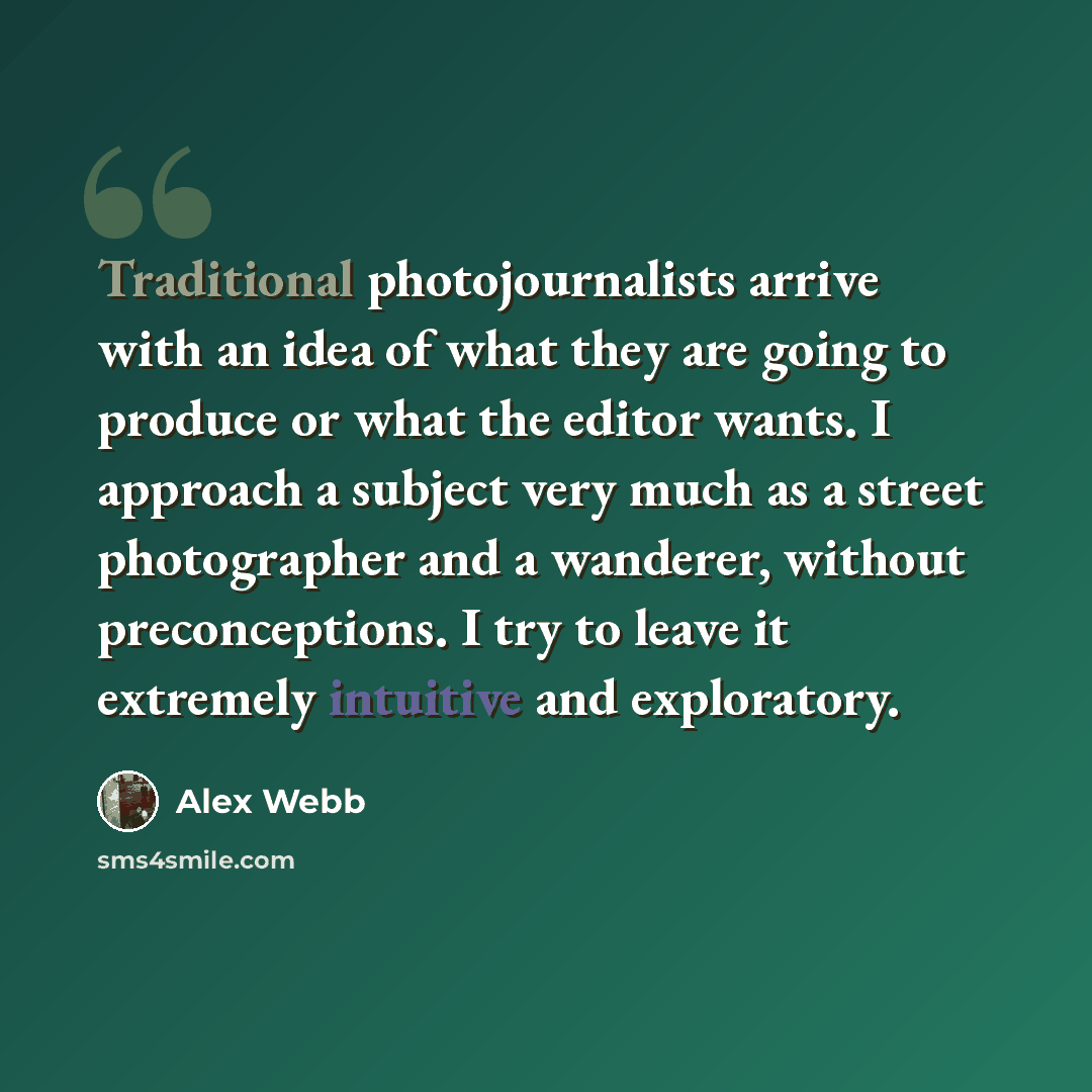 “Traditional photojournalists arrive with an idea of what they are going to produce or what the editor wants. I approach a subject very much as a street photographer and a wanderer, without preconceptions. I try to leave it extremely intuitive and exploratory.” quote by Alex Webb