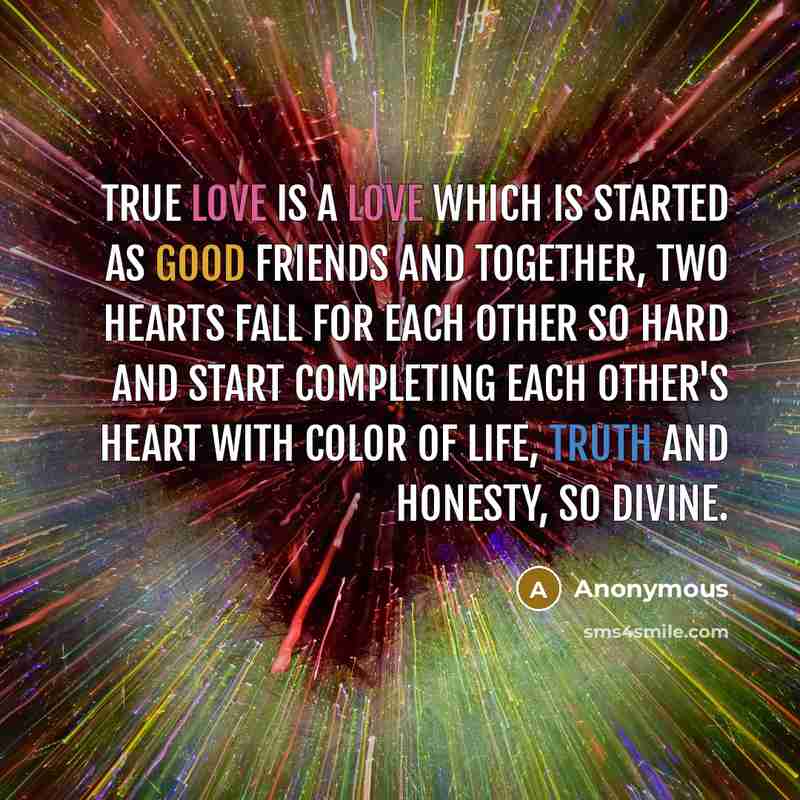 “True love is a love which is started as good friends and together, two hearts fall for each other so hard and start completing each other's heart with color of life, truth and honesty, so divine.” quote by Anonymous