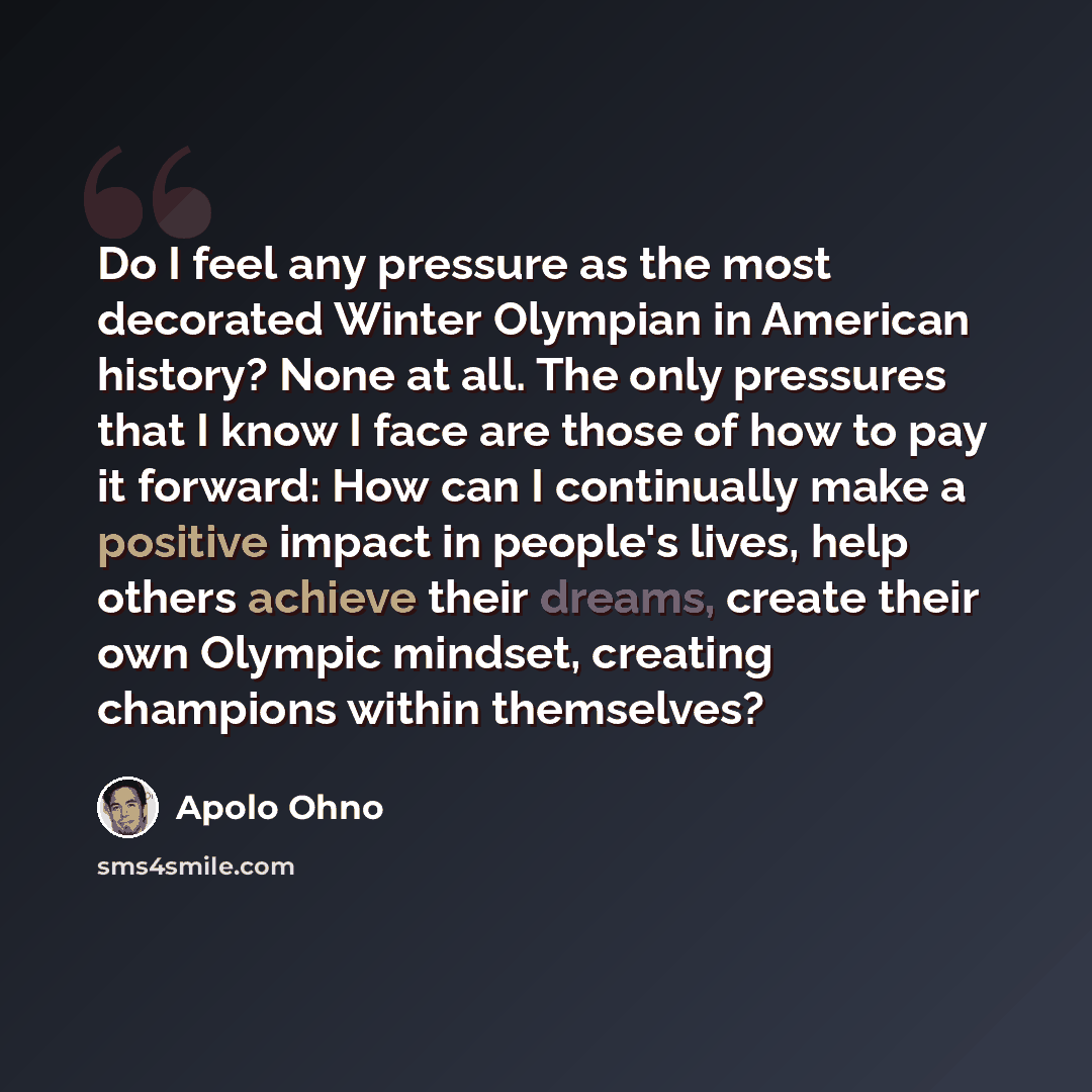 “Do I feel any pressure as the most decorated Winter Olympian in American history? None at all. The only pressures that I know I face are those of how to pay it forward: How can I continually make a positive impact in people's lives, help others achieve their dreams, create their own Olympic…” quote by Apolo Ohno