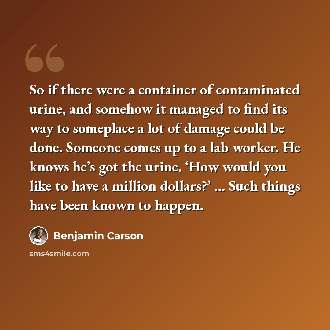 “So if there were a container of contaminated urine, and somehow it managed to find its way to someplace a lot of damage could be done. Someone comes up to a lab worker. He knows he’s got the urine. ‘How would you like to have a million dollars?’ … Such things have been known to happen.” quote by Benjamin Carson