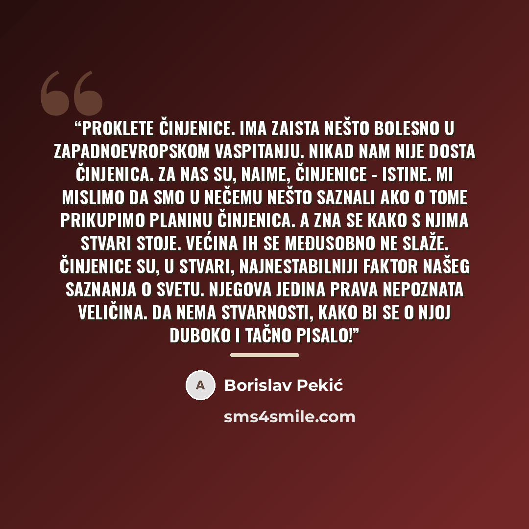 “Proklete činjenice. Ima zaista nešto bolesno u zapadnoevropskom vaspitanju. Nikad nam nije dosta činjenica. Za nas su, naime, činjenice - istine. Mi mislimo da smo u nečemu nešto saznali ako o tome prikupimo planinu činjenica. A zna se kako s njima stvari stoje. Većina ih se međusobno ne slaže…” quote by Borislav Pekić