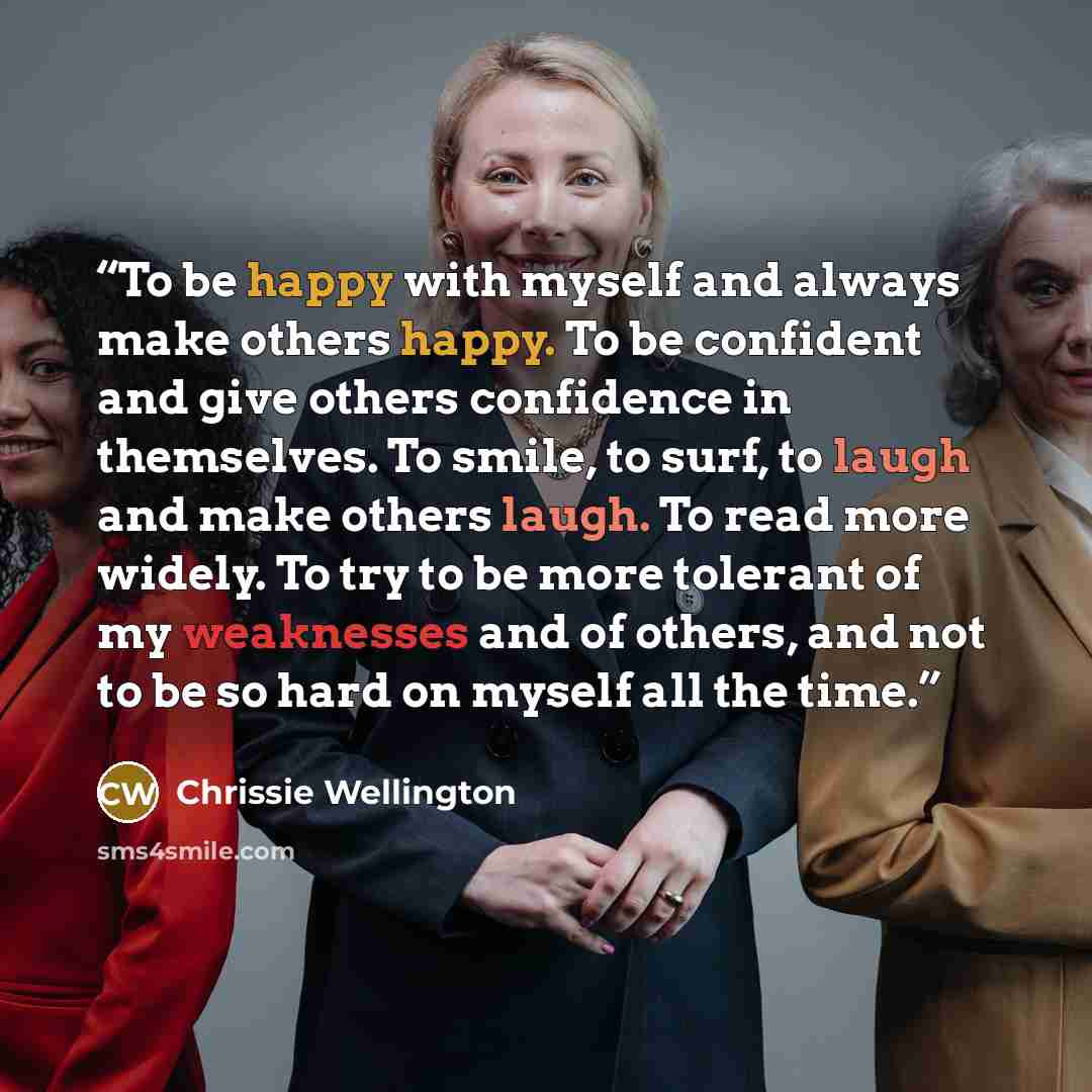 “To be happy with myself and always make others happy. To be confident and give others confidence in themselves. To smile, to surf, to laugh and make others laugh. To read more widely. To try to be more tolerant of my weaknesses and of others, and not to be so hard on myself all the time.” quote by Chrissie Wellington