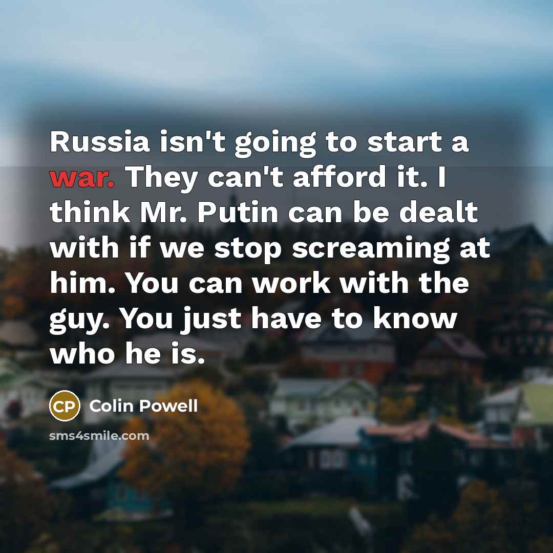 “Russia isn't going to start a war. They can't afford it. I think Mr. Putin can be dealt with if we stop screaming at him. You can work with the guy. You just have to know who he is.” quote by Colin Powell
