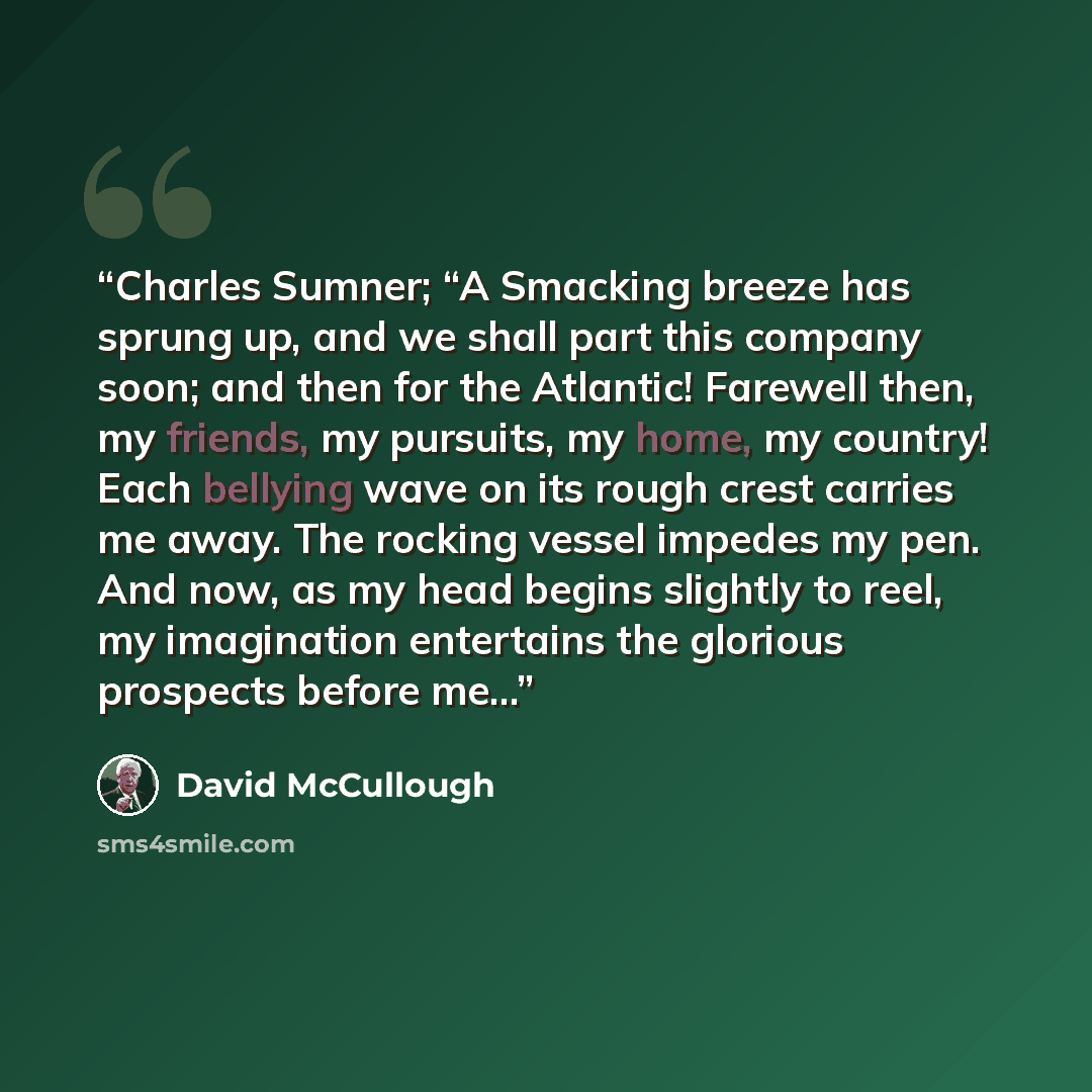 “Charles Sumner; “A Smacking breeze has sprung up, and we shall part this company soon; and then for the Atlantic! Farewell then, my friends, my pursuits, my home, my country! Each bellying wave on its rough crest carries me away. The rocking vessel impedes my pen. And now, as my head begins…” quote by David McCullough