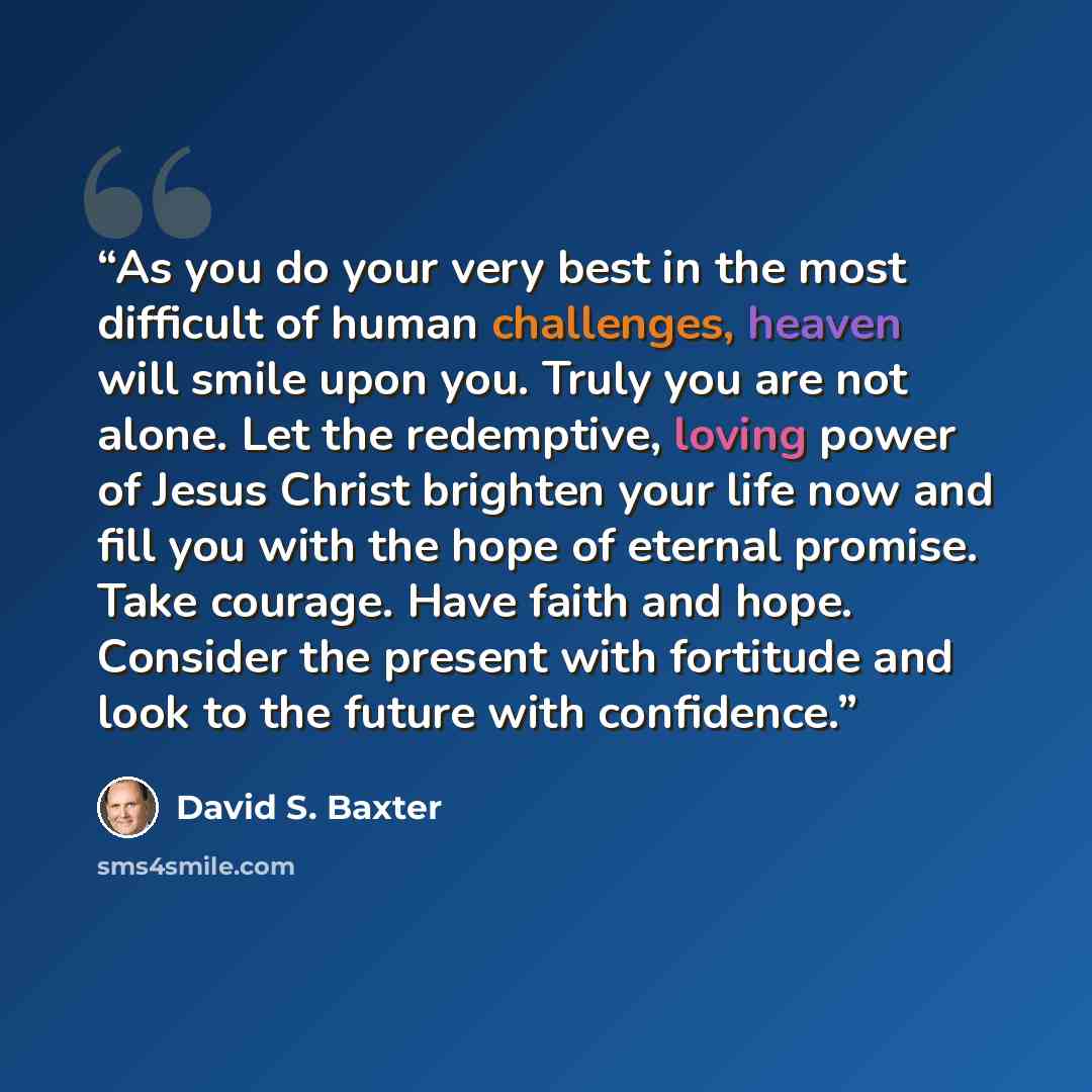 “As you do your very best in the most difficult of human challenges, heaven will smile upon you. Truly you are not alone. Let the redemptive, loving power of Jesus Christ brighten your life now and fill you with the hope of eternal promise. Take courage. Have faith and hope. Consider the present…” quote by David S. Baxter