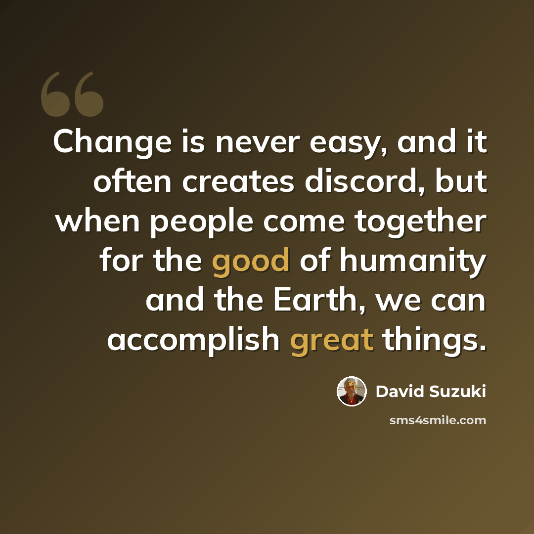 “Change is never easy, and it often creates discord, but when people come together for the good of humanity and the Earth, we can accomplish great things.” quote by David Suzuki