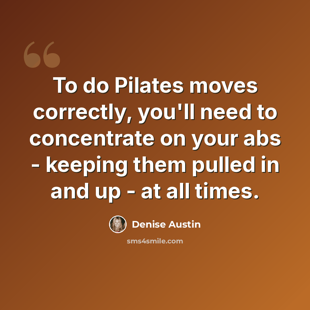 “To do Pilates moves correctly, you'll need to concentrate on your abs - keeping them pulled in and up - at all times.” quote by Denise Austin