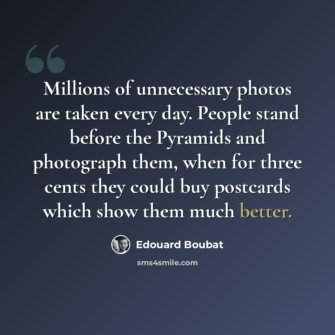 “Millions of unnecessary photos are taken every day. People stand before the Pyramids and photograph them, when for three cents they could buy postcards which show them much better.” quote by Edouard Boubat