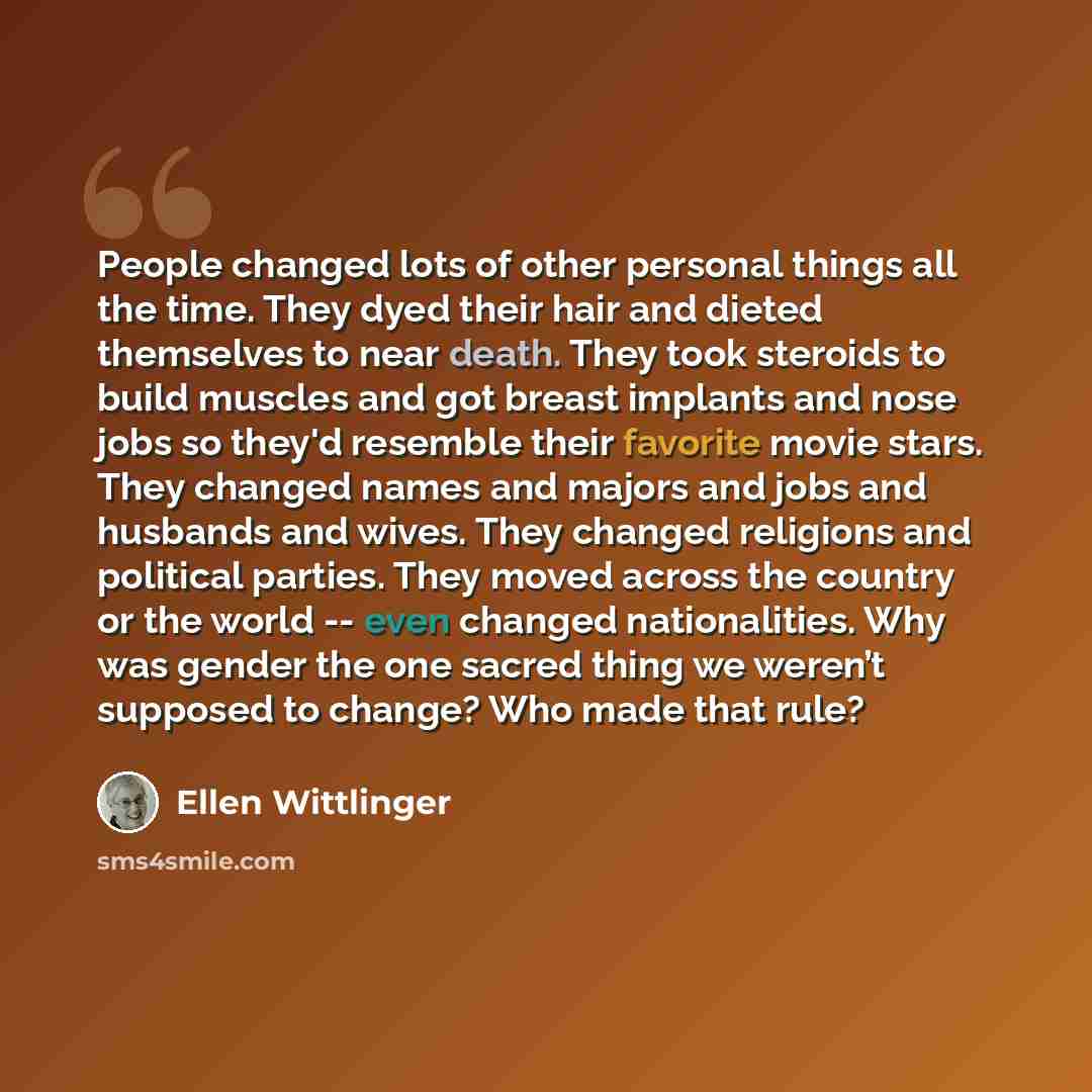 “People changed lots of other personal things all the time. They dyed their hair and dieted themselves to near death. They took steroids to build muscles and got breast implants and nose jobs so they'd resemble their favorite movie stars. They changed names and majors and jobs and husbands and…” quote by Ellen Wittlinger