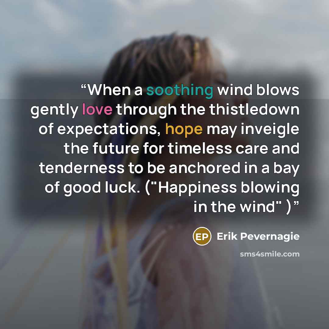 “When a soothing wind blows gently love through the thistledown of expectations, hope may inveigle the future for timeless care and tenderness to be anchored in a bay of good luck. ("Happiness blowing in the wind" )” quote by Erik Pevernagie