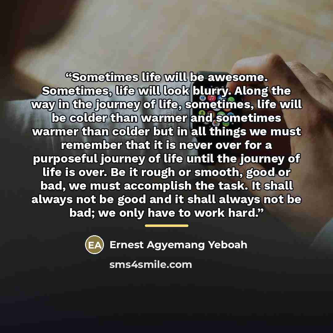 “Sometimes life will be awesome. Sometimes, life will look blurry. Along the way in the journey of life, sometimes, life will be colder than warmer and sometimes warmer than colder but in all things we must remember that it is never over for a purposeful journey of life until the journey of life is…” quote by Ernest Agyemang Yeboah