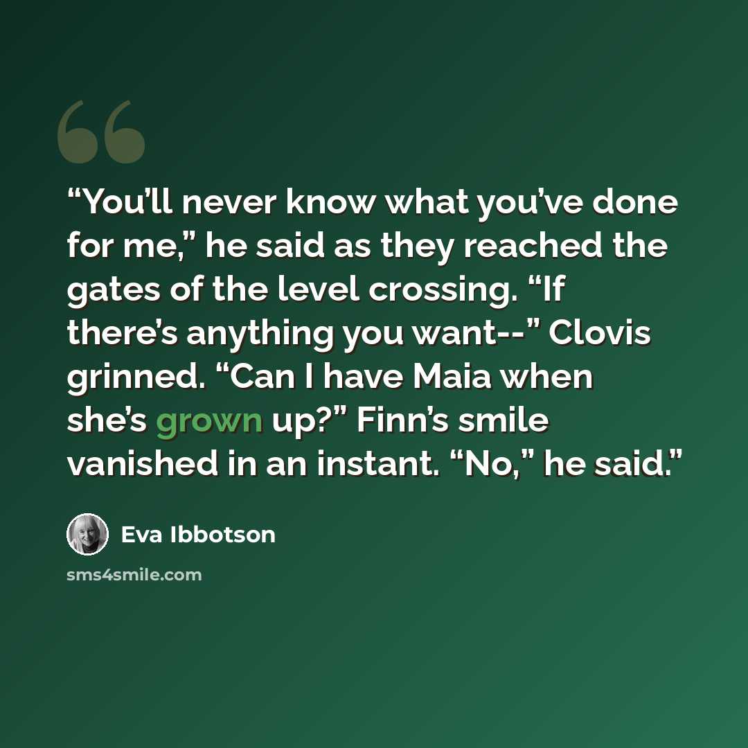 “You’ll never know what you’ve done for me,” he said as they reached the gates of the level crossing. “If there’s anything you want--” Clovis grinned. “Can I have Maia when she’s grown up?” Finn’s smile vanished in an instant. “No,” he said.” quote by Eva Ibbotson