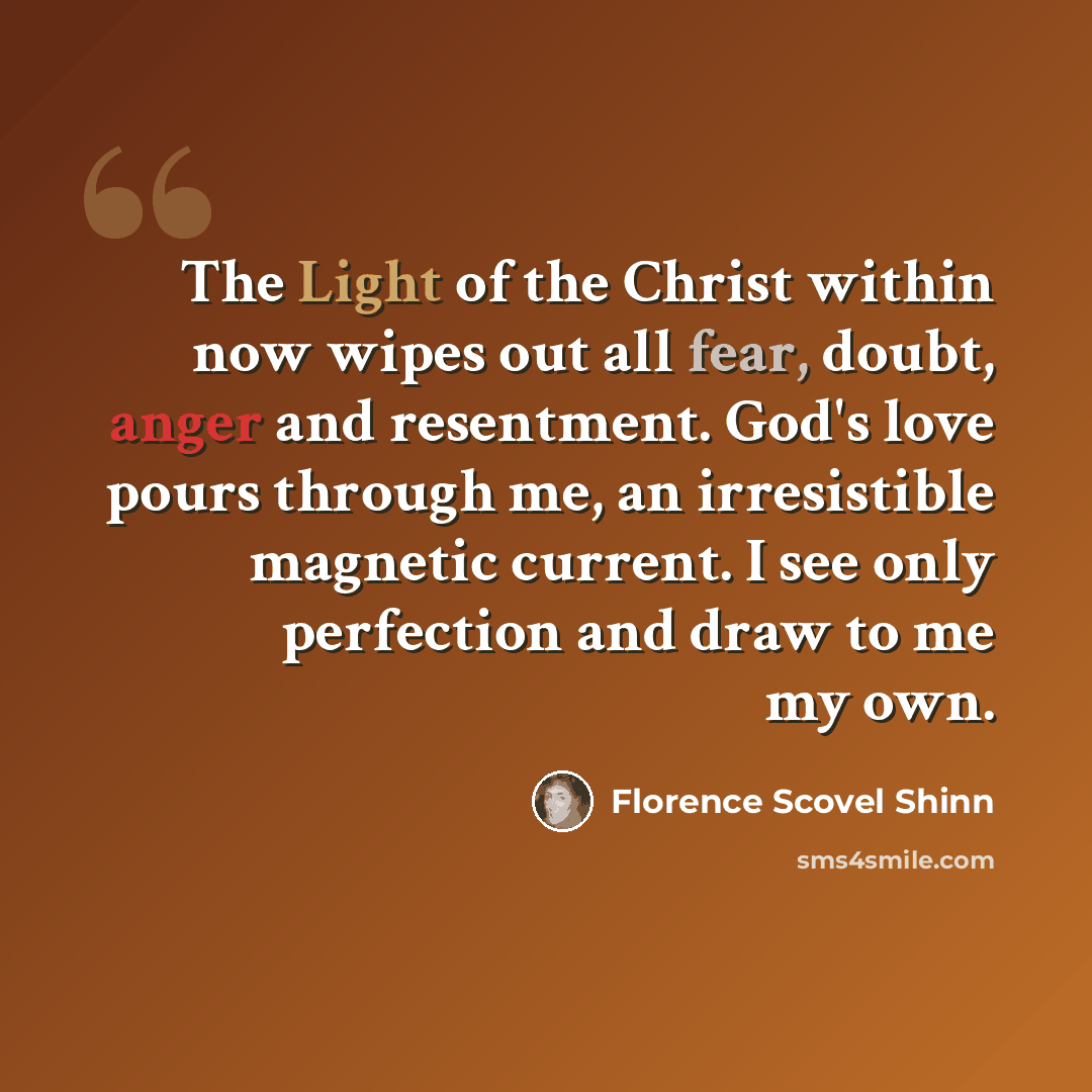 “The Light of the Christ within now wipes out all fear, doubt, anger and resentment. God's love pours through me, an irresistible magnetic current. I see only perfection and draw to me my own.” quote by Florence Scovel Shinn