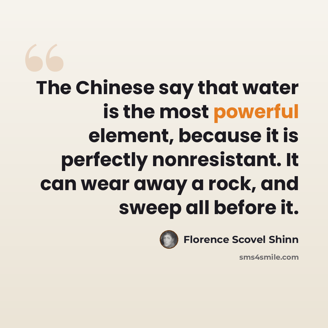 “The Chinese say that water is the most powerful element, because it is perfectly nonresistant. It can wear away a rock, and sweep all before it.” quote by Florence Scovel Shinn