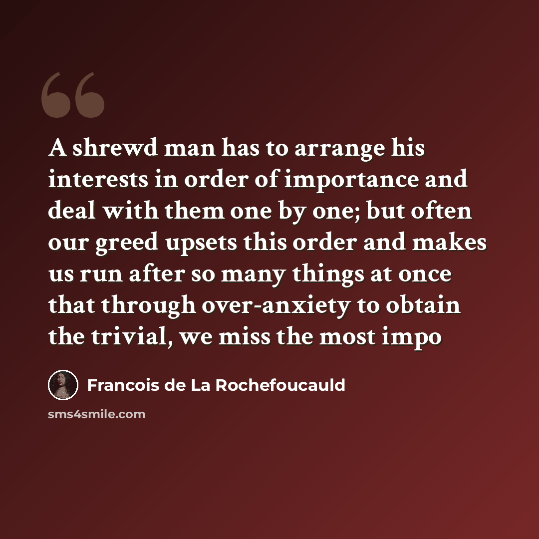 “A shrewd man has to arrange his interests in order of importance and deal with them one by one; but often our greed upsets this order and makes us run after so many things at once that through over-anxiety to obtain the trivial, we miss the most impo” quote by François De La Rochefoucauld