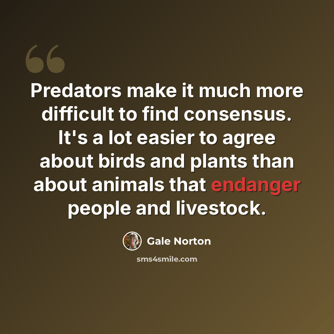 “Predators make it much more difficult to find consensus. It's a lot easier to agree about birds and plants than about animals that endanger people and livestock.” quote by Gale Norton