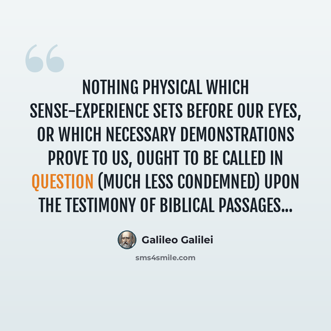 “Nothing physical which sense-experience sets before our eyes, or which necessary demonstrations prove to us, ought to be called in question (much less condemned) upon the testimony of biblical passages...” quote by Galileo Galilei