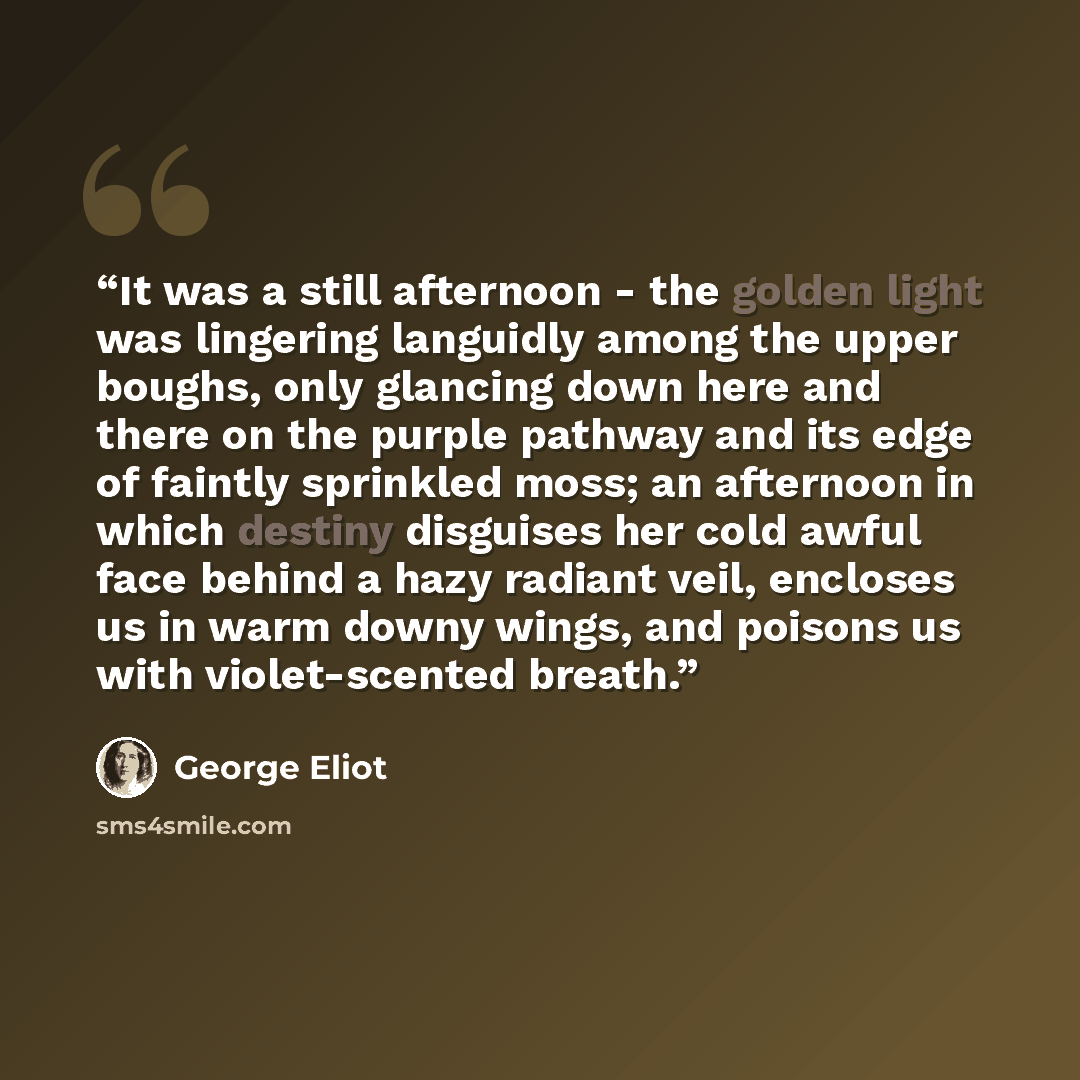 “It was a still afternoon - the golden light was lingering languidly among the upper boughs, only glancing down here and there on the purple pathway and its edge of faintly sprinkled moss; an afternoon in which destiny disguises her cold awful face behind a hazy radiant veil, encloses us in warm…” quote by George Eliot