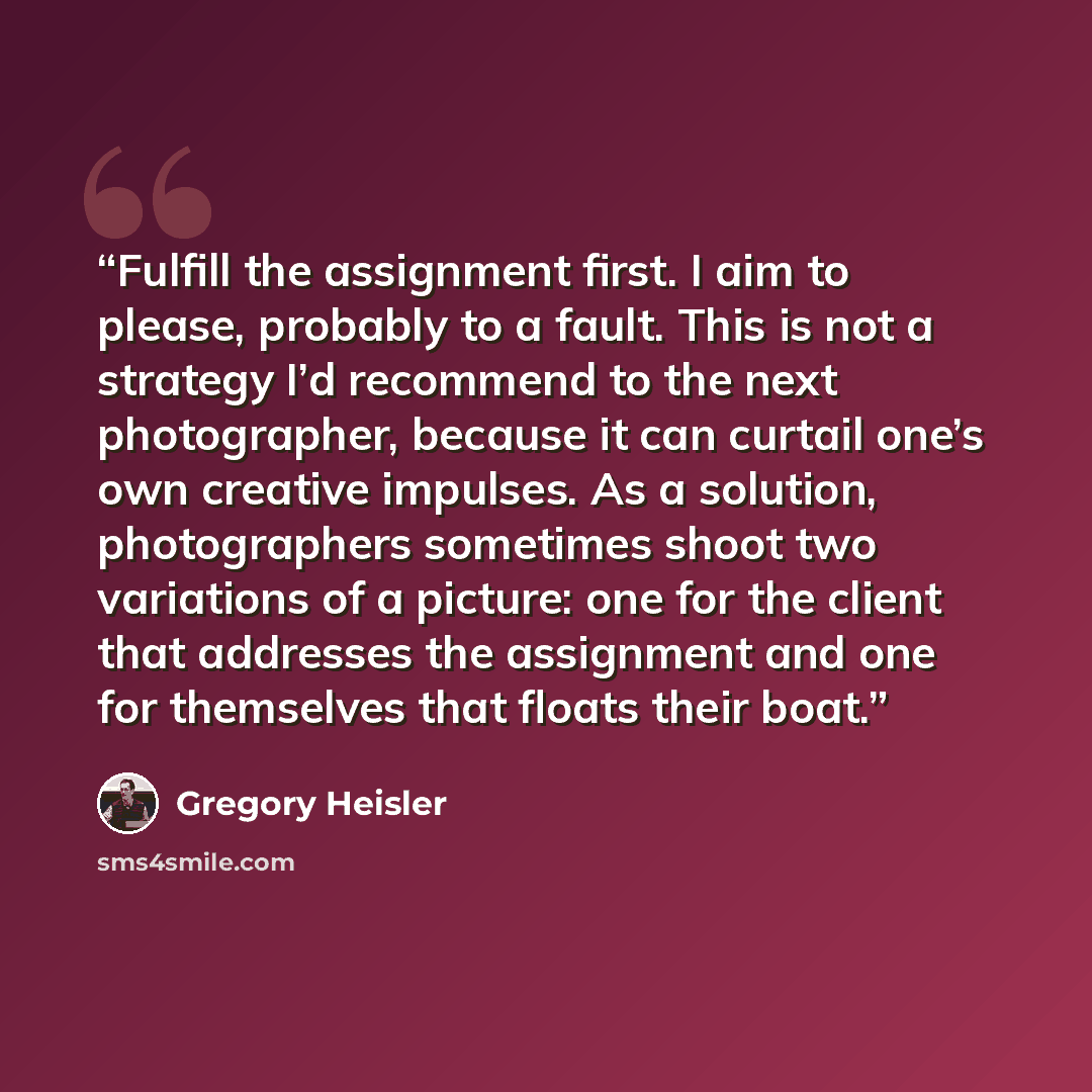 “Fulfill the assignment first. I aim to please, probably to a fault. This is not a strategy I’d recommend to the next photographer, because it can curtail one’s own creative impulses. As a solution, photographers sometimes shoot two variations of a picture: one for the client that addresses the…” quote by Gregory Heisler