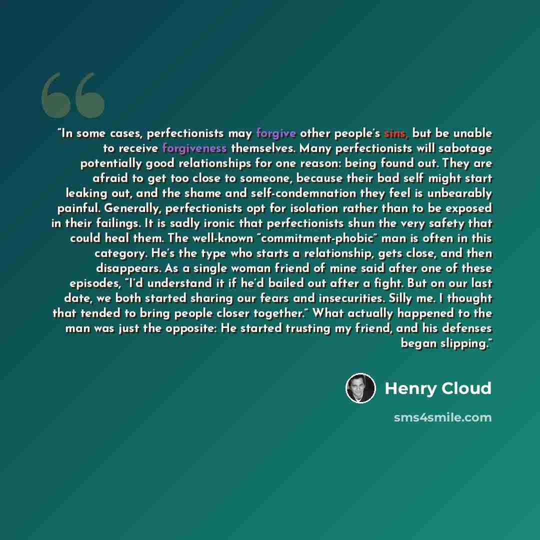 “In some cases, perfectionists may forgive other people’s sins, but be unable to receive forgiveness themselves. Many perfectionists will sabotage potentially good relationships for one reason: being found out. They are afraid to get too close to someone, because their bad self might start leaking…” quote by Henry Cloud