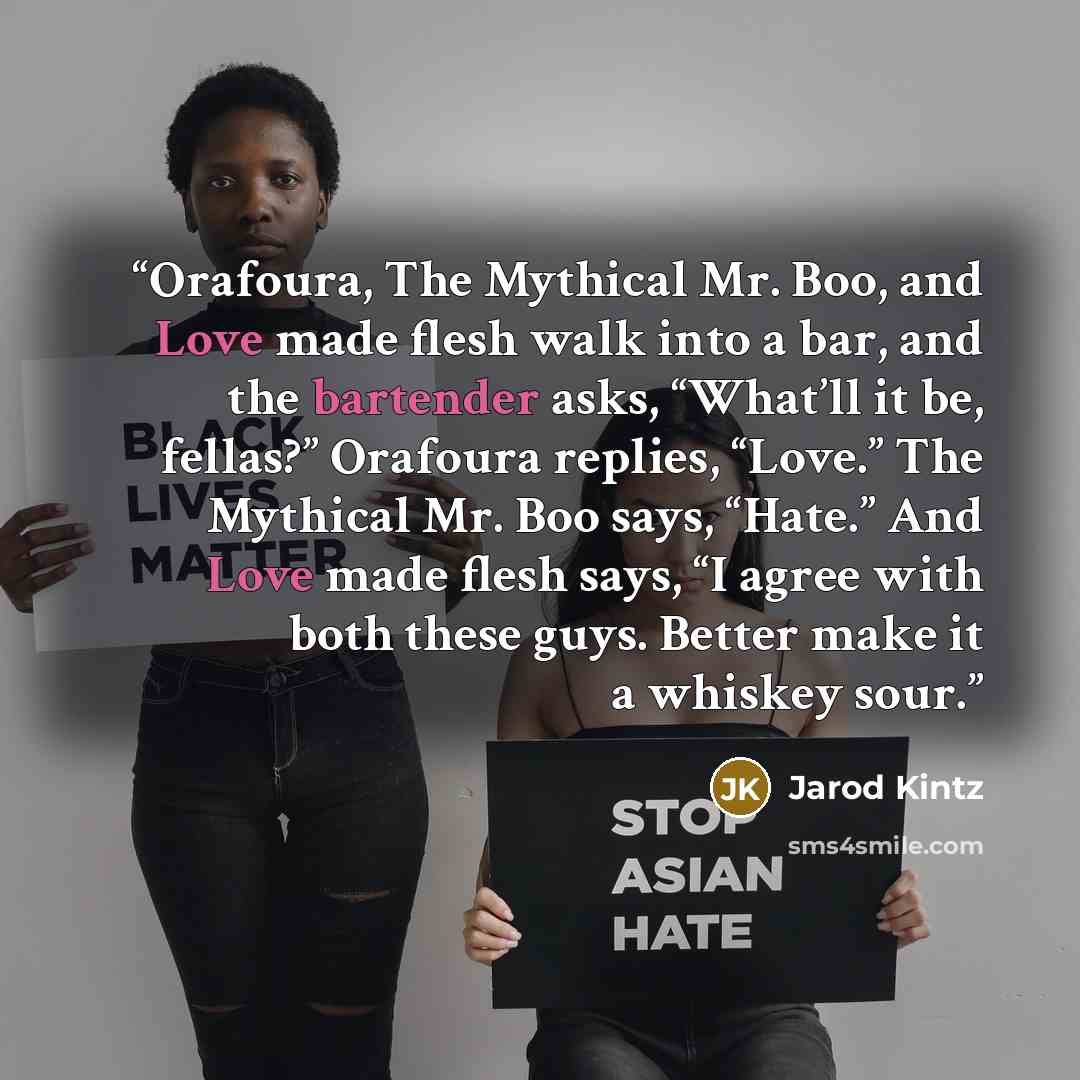 “Orafoura, The Mythical Mr. Boo, and Love made flesh walk into a bar, and the bartender asks, “What’ll it be, fellas?” Orafoura replies, “Love.” The Mythical Mr. Boo says, “Hate.” And Love made flesh says, “I agree with both these guys. Better make it a whiskey sour.” quote by Jarod Kintz