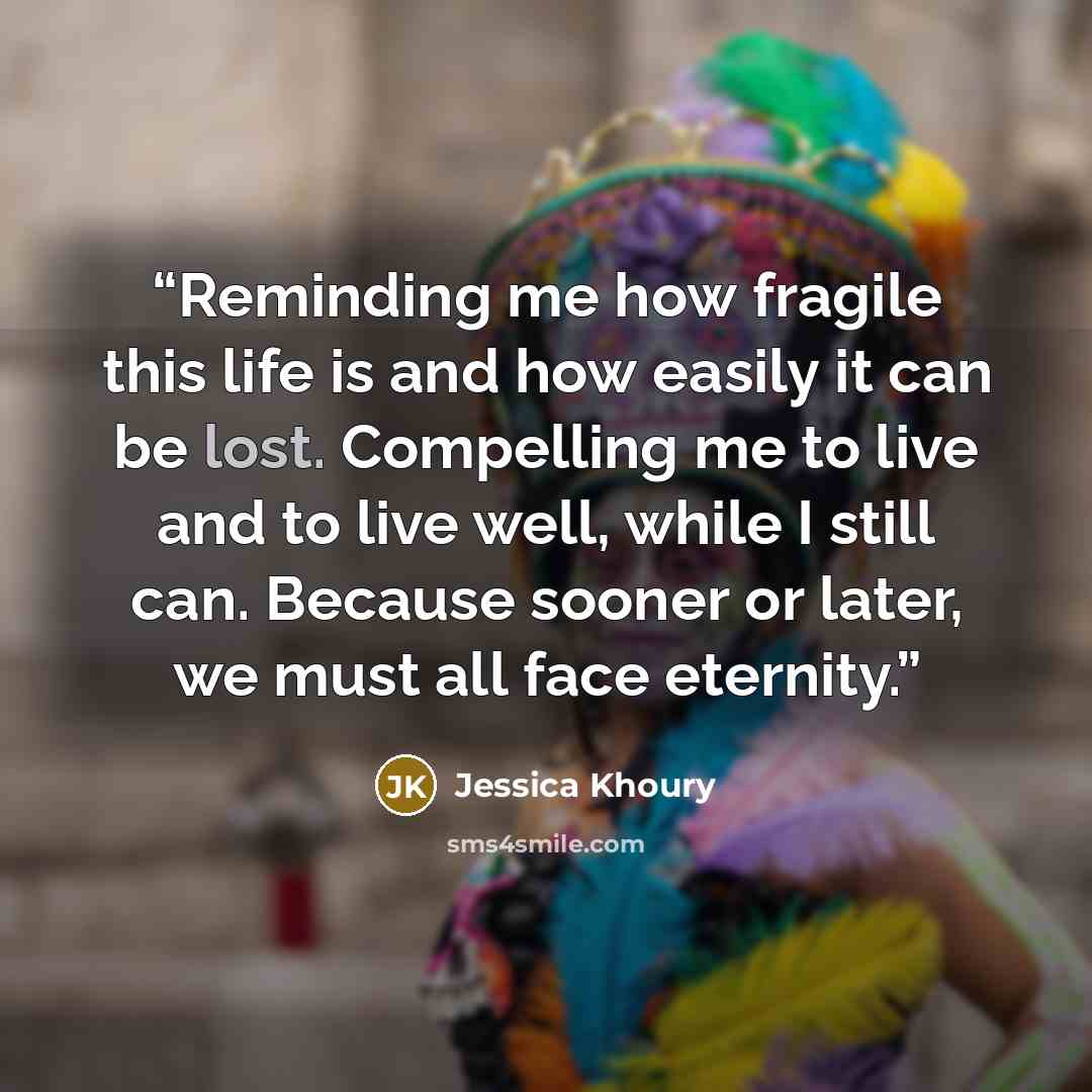 “Reminding me how fragile this life is and how easily it can be lost. Compelling me to live and to live well, while I still can. Because sooner or later, we must all face eternity.” quote by Jessica Khoury