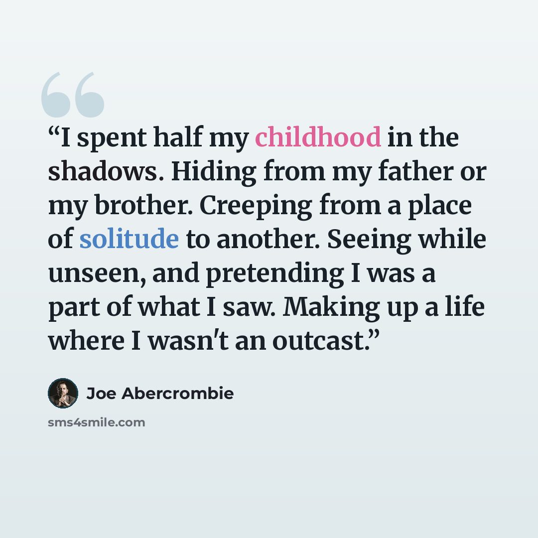 “I spent half my childhood in the shadows. Hiding from my father or my brother. Creeping from a place of solitude to another. Seeing while unseen, and pretending I was a part of what I saw. Making up a life where I wasn't an outcast.” quote by Joe Abercrombie