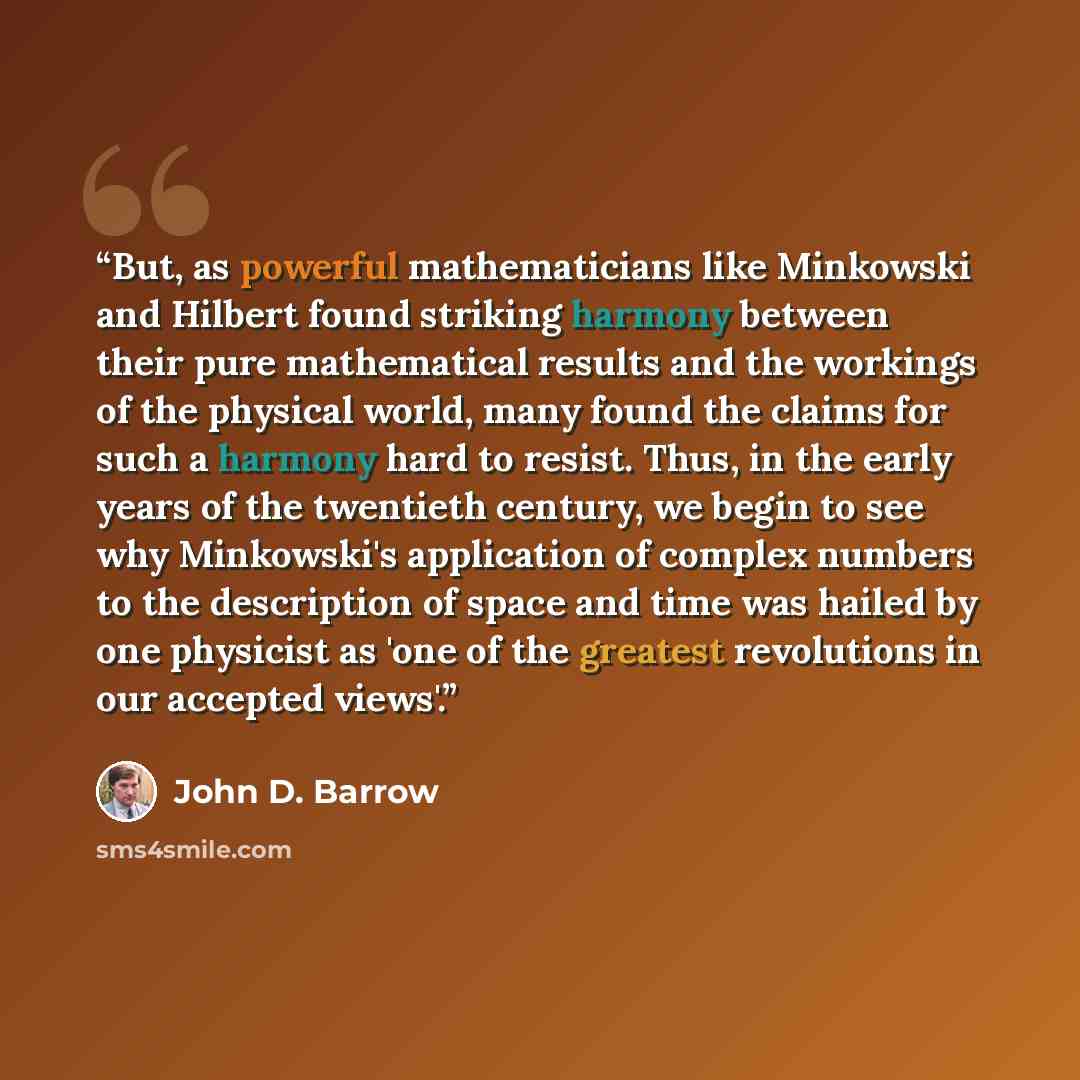“But, as powerful mathematicians like Minkowski and Hilbert found striking harmony between their pure mathematical results and the workings of the physical world, many found the claims for such a harmony hard to resist. Thus, in the early years of the twentieth century, we begin to see why…” quote by John D. Barrow