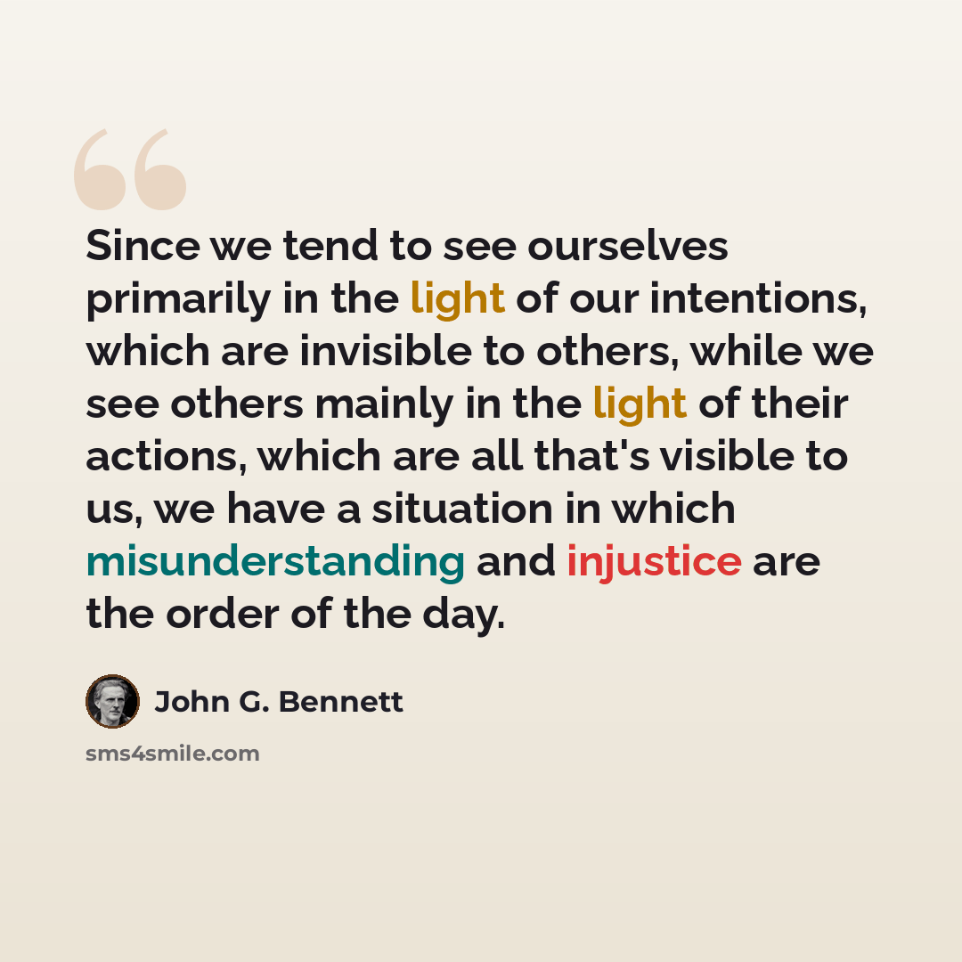 “Since we tend to see ourselves primarily in the light of our intentions, which are invisible to others, while we see others mainly in the light of their actions, which are all that's visible to us, we have a situation in which misunderstanding and injustice are the order of the day.” quote by John G. Bennett