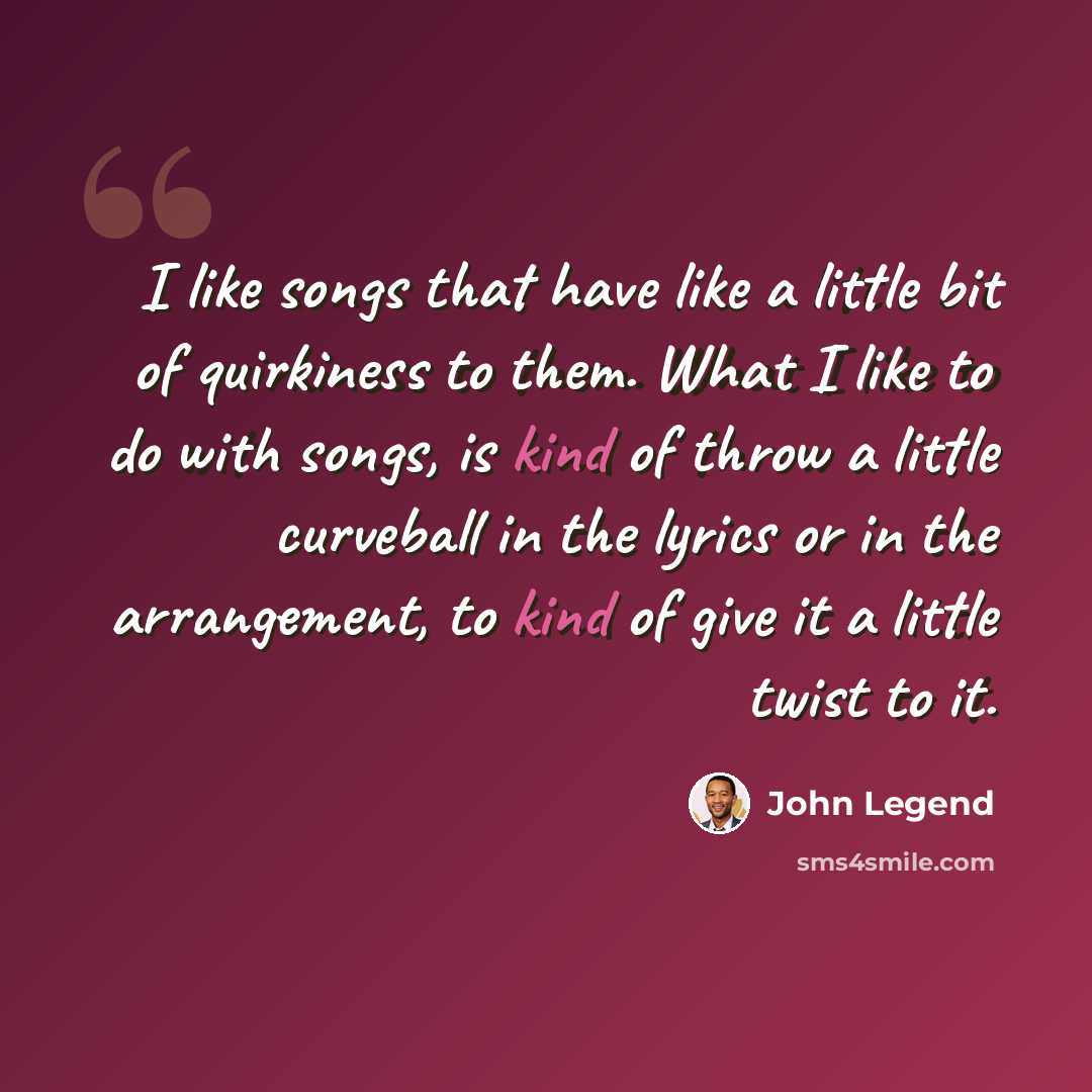 “I like songs that have like a little bit of quirkiness to them. What I like to do with songs, is kind of throw a little curveball in the lyrics or in the arrangement, to kind of give it a little twist to it.” quote by John Legend