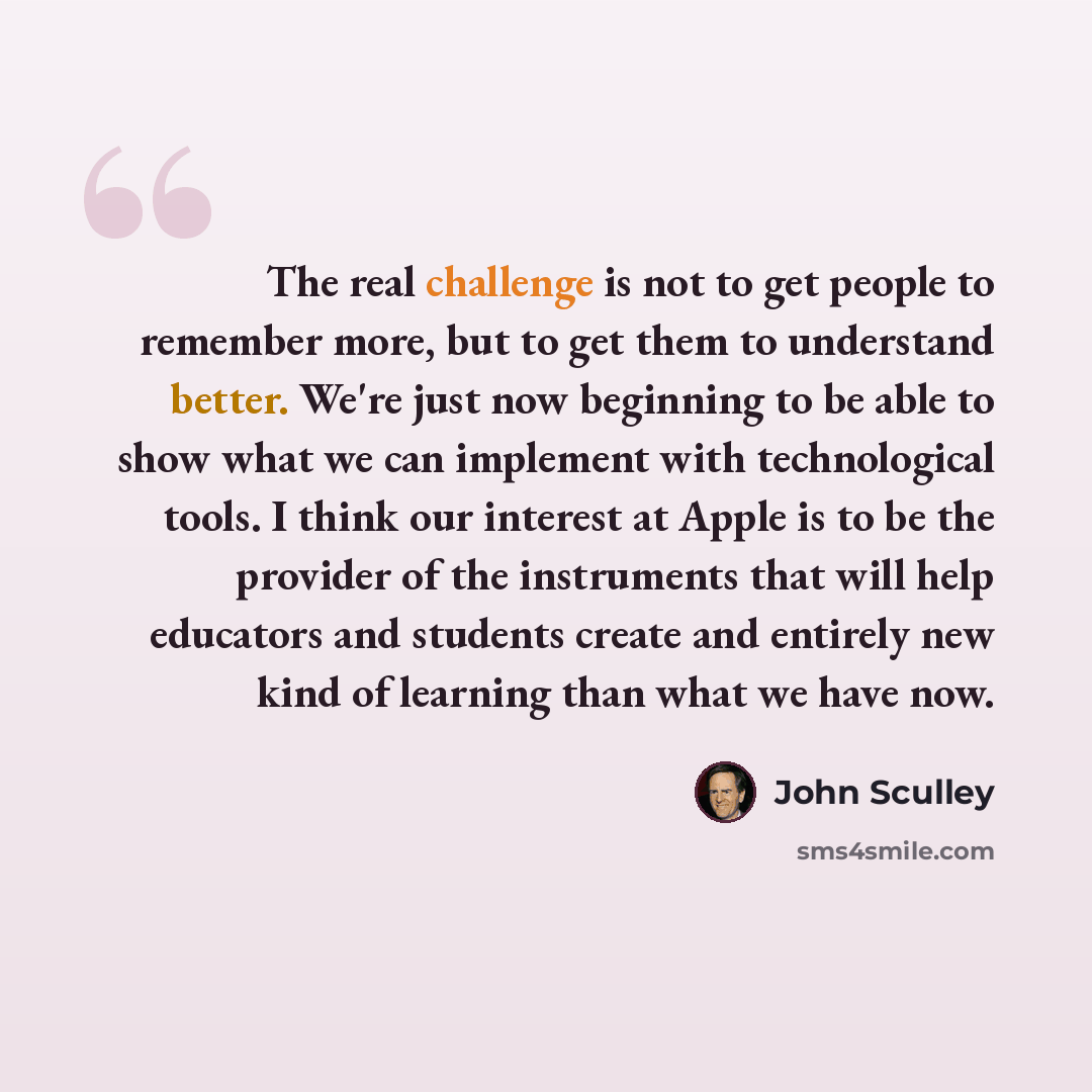 “The real challenge is not to get people to remember more, but to get them to understand better. We're just now beginning to be able to show what we can implement with technological tools. I think our interest at Apple is to be the provider of the instruments that will help educators and students…” quote by John Sculley