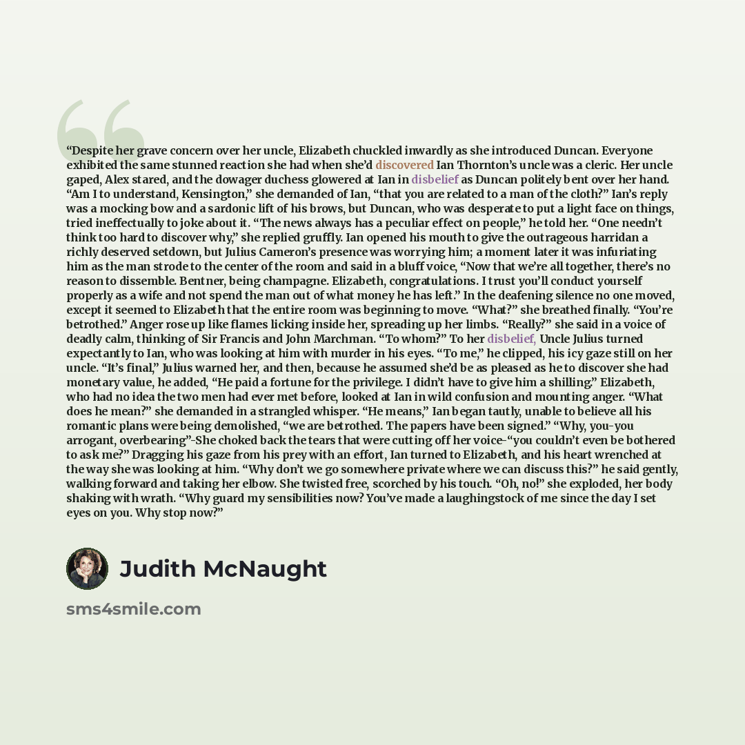 “Despite her grave concern over her uncle, Elizabeth chuckled inwardly as she introduced Duncan. Everyone exhibited the same stunned reaction she had when she’d discovered Ian Thornton’s uncle was a cleric. Her uncle gaped, Alex stared, and the dowager duchess glowered at Ian in disbelief as Duncan…” quote by Judith McNaught