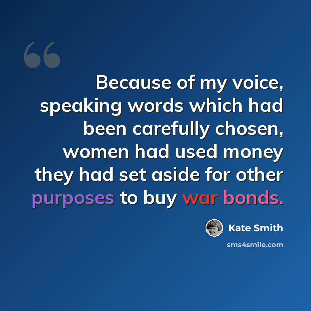 “Because of my voice, speaking words which had been carefully chosen, women had used money they had set aside for other purposes to buy war bonds.” quote by Kate Smith
