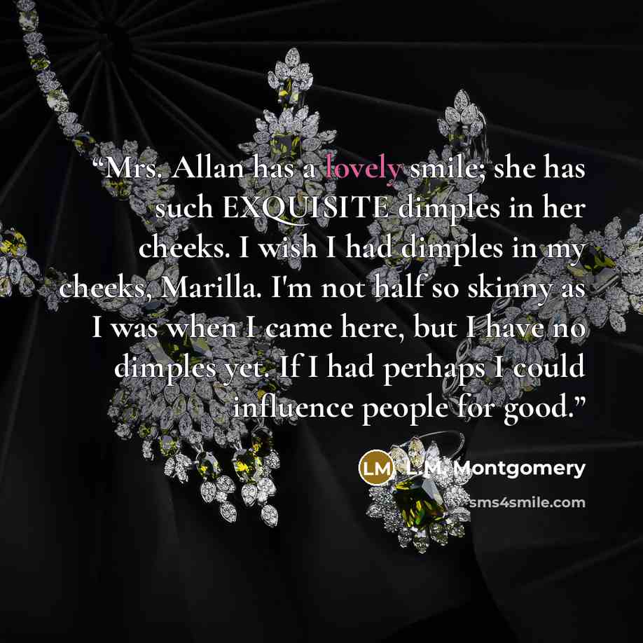 “Mrs. Allan has a lovely smile; she has such EXQUISITE dimples in her cheeks. I wish I had dimples in my cheeks, Marilla. I'm not half so skinny as I was when I came here, but I have no dimples yet. If I had perhaps I could influence people for good.” quote by L.M. Montgomery