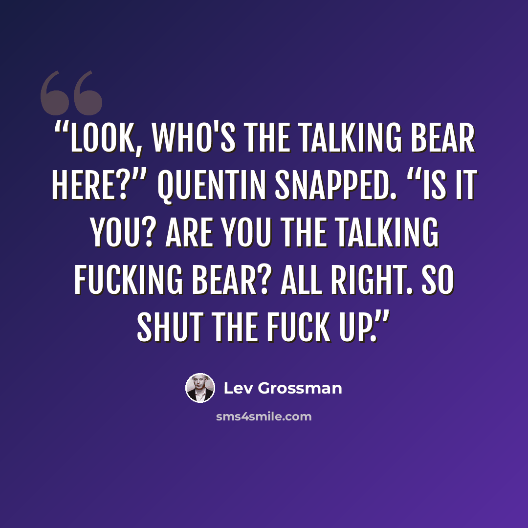 “Look, who's the talking bear here?” Quentin snapped. “Is it you? Are you the talking fucking bear? All right. So shut the fuck up.” quote by Lev Grossman