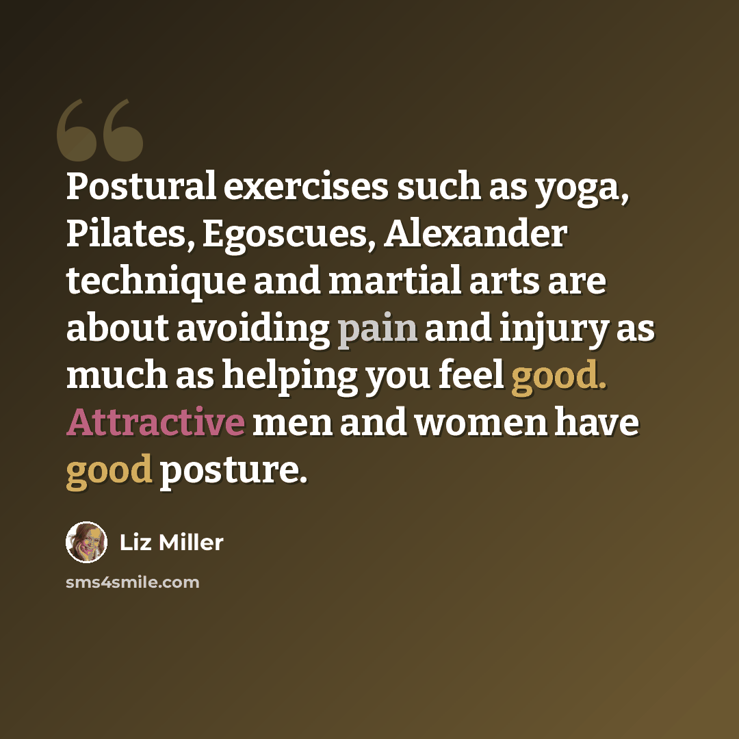 “Postural exercises such as yoga, Pilates, Egoscues, Alexander technique and martial arts are about avoiding pain and injury as much as helping you feel good. Attractive men and women have good posture.” quote by Liz Miller