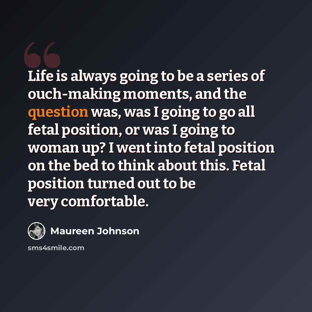 “Life is always going to be a series of ouch-making moments, and the question was, was I going to go all fetal position, or was I going to woman up? I went into fetal position on the bed to think about this. Fetal position turned out to be very comfortable.” quote by Maureen Johnson