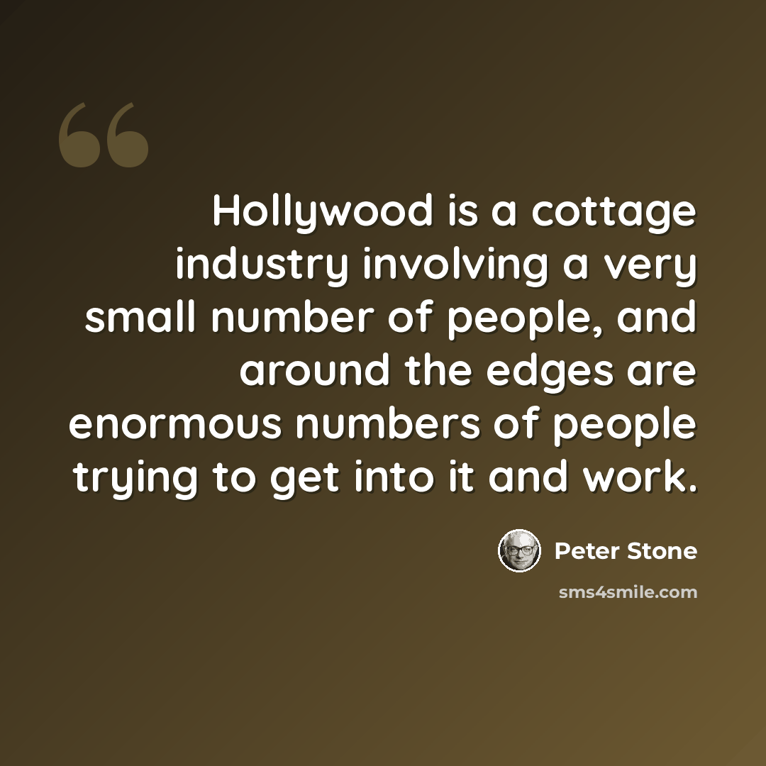 “Hollywood is a cottage industry involving a very small number of people, and around the edges are enormous numbers of people trying to get into it and work.” quote by Peter Stone