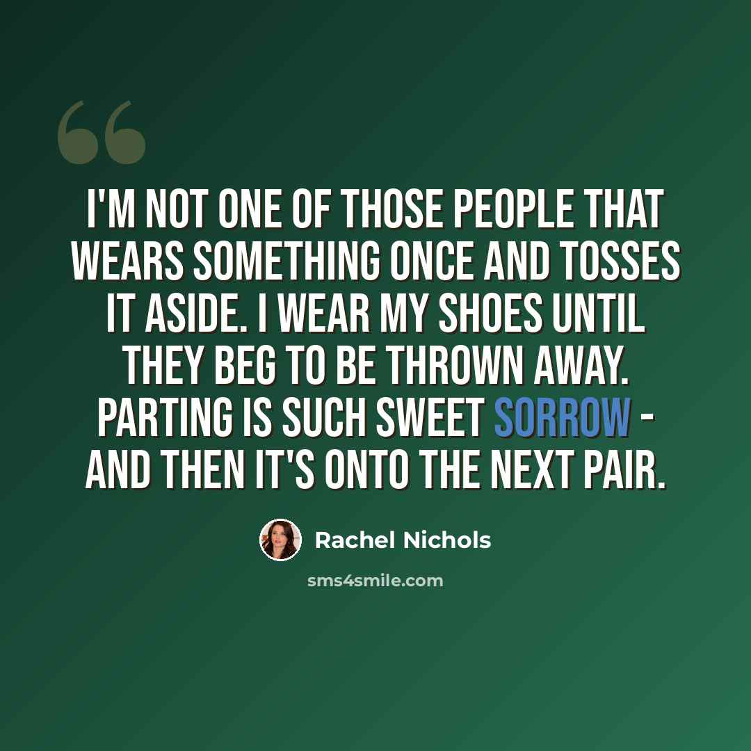 “I'm not one of those people that wears something once and tosses it aside. I wear my shoes until they beg to be thrown away. Parting is such sweet sorrow - and then it's onto the next pair.” quote by Rachel Nichols