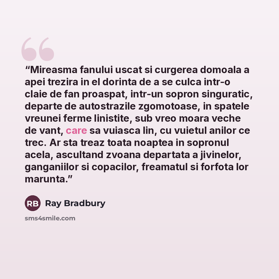 “Mireasma fanului uscat si curgerea domoala a apei trezira in el dorinta de a se culca intr-o claie de fan proaspat, intr-un sopron singuratic, departe de autostrazile zgomotoase, in spatele vreunei ferme linistite, sub vreo moara veche de vant, care sa vuiasca lin, cu vuietul anilor ce trec. Ar…” quote by Ray Bradbury